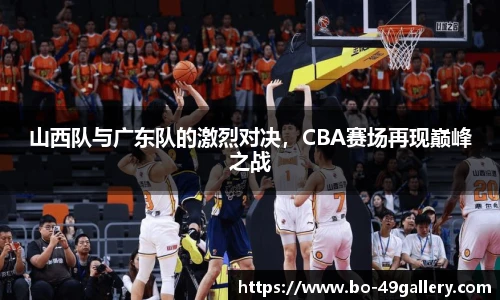 山西队与广东队的激烈对决，CBA赛场再现巅峰之战