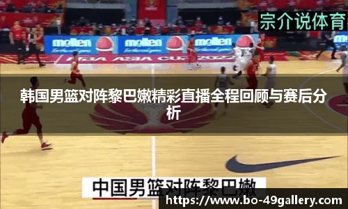 韩国男篮对阵黎巴嫩精彩直播全程回顾与赛后分析