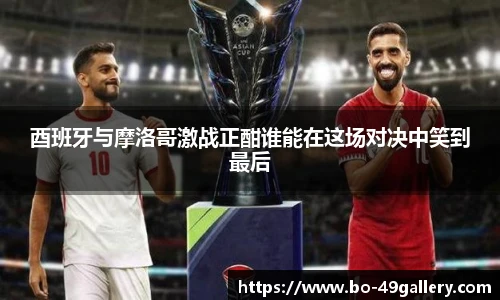 酉班牙与摩洛哥激战正酣谁能在这场对决中笑到最后